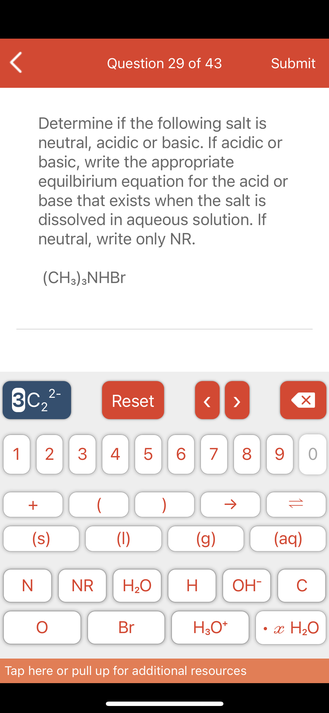 Question 29 of 43
Submit
Determine if the following salt is
neutral, acidic or basic. If acidic or
basic, write the appropriate
equilbirium equation for the acid or
base that exists when the salt is
dissolved in aqueous solution. If
neutral, write only NR.
(CH3);NHB.
3c,2-
3C2
Reset
>
1
4
6.
7
8 9
+
)
(s)
(1)
(g)
(aq)
NR
H2O
H.
OH-
C
Br
• x H2O
Tap here or pull up for additional resources
LO
