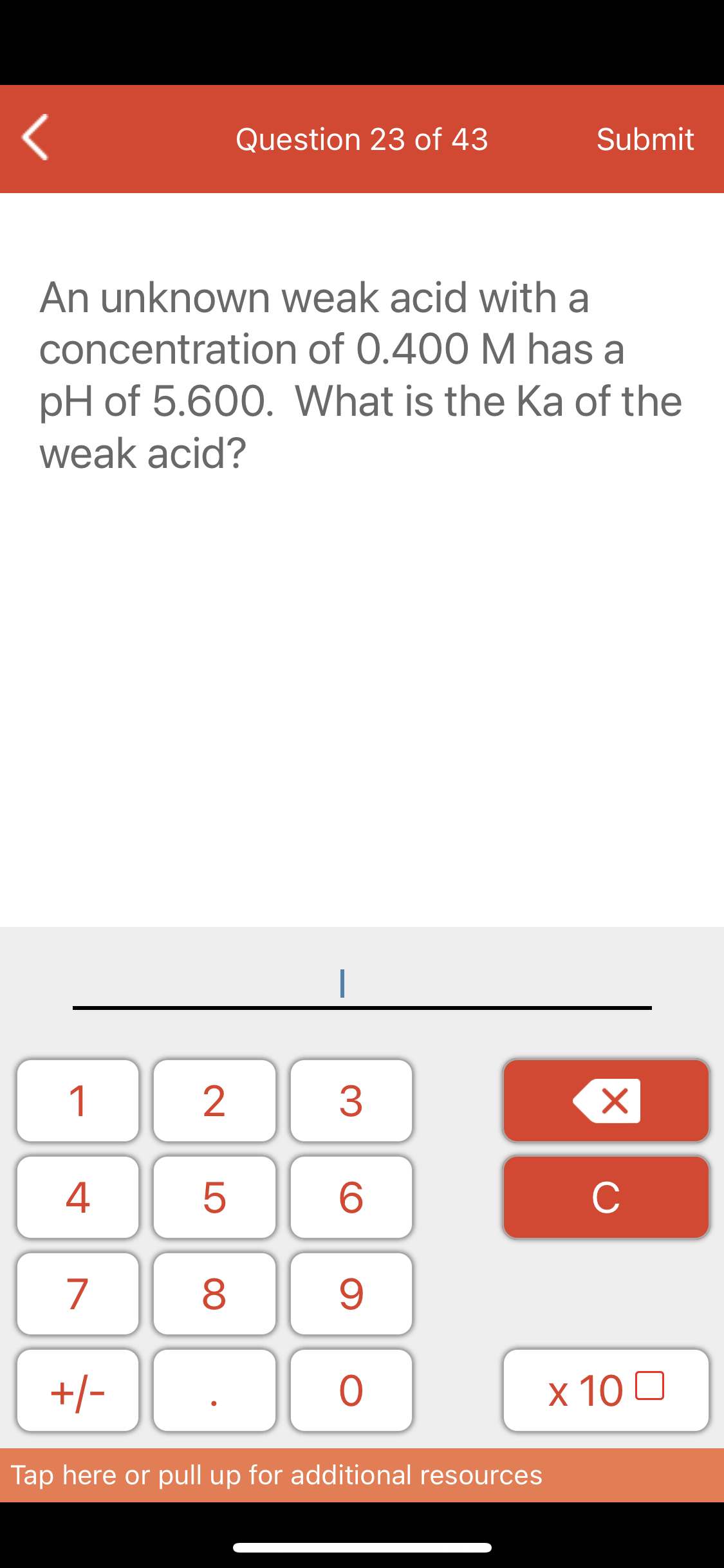 Question 23 of 43
Submit
An unknown weak acid with a
concentration of 0.400 M has a
pH of 5.600. What is the Ka of the
weak acid?
1
2
3
C
7
8
+/-
x 10 0
Tap here or pull up for additional resources
LO
