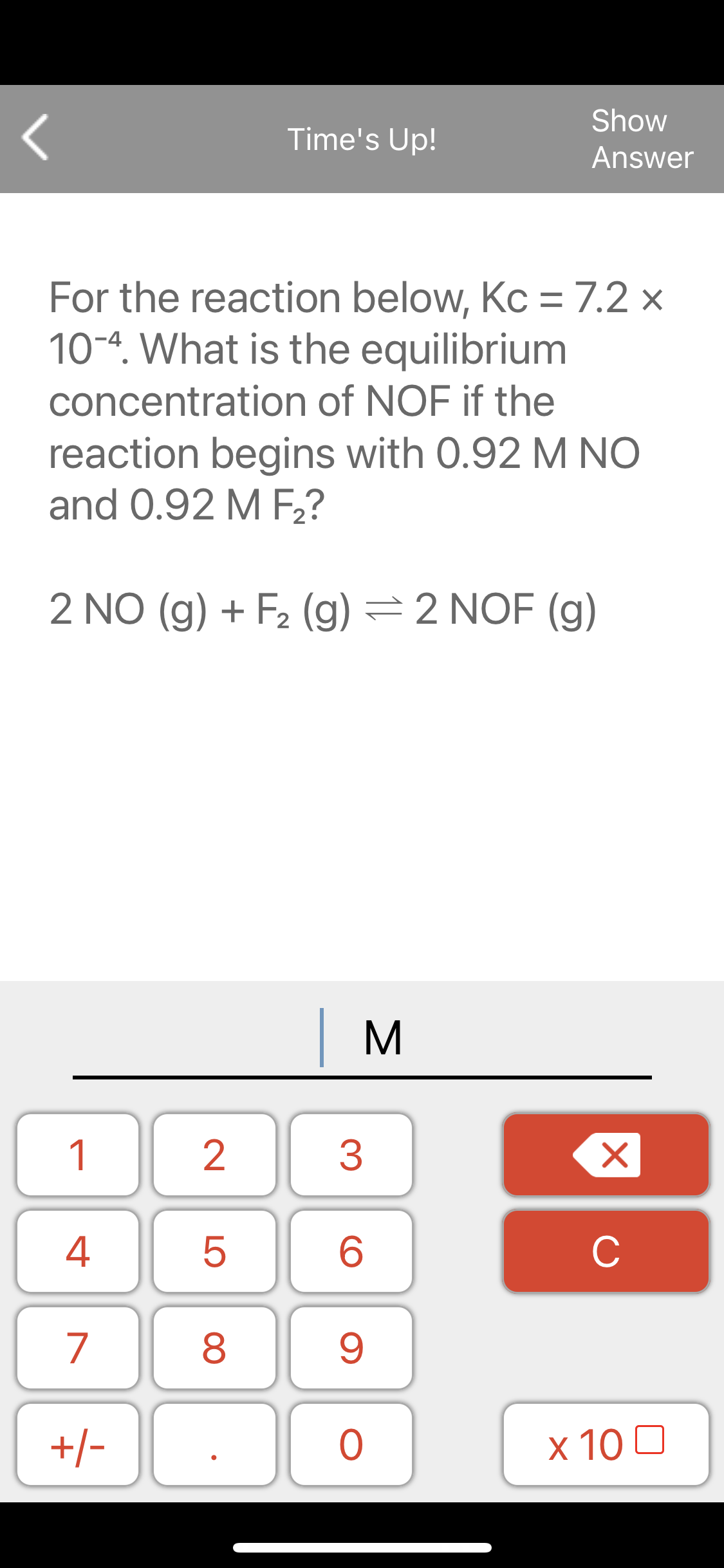Show
Time's Up!
Answer
For the reaction below, Kc = 7.2 x
10-4. What is the equilibrium
concentration of NOF if the
reaction begins with 0.92 M NO
and 0.92 M F2?
2 NO (g) + F2 (g) =2 NOF (g)
1
2
3
4
C
7
8
+/-
x 10 0
LO
