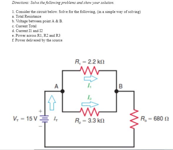Directions: Solve the following problems and show your solution.
1. Consider the circuit below. Solve for the following, (in a simple way of solving)
a. Total Resistance
b. Voltage between point A & B.
c. Current Total
d. Current Il and I2
e. Power across R1, R2 and R3
f. Power delivered by the source
R, = 2.2 k.
A
V, = 15 V
R = 3.3 kn
R= 680 N
