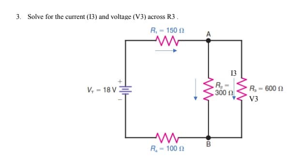 3. Solve for the current (13) and voltage (V3) across R3.
R, = 150 2
A
13
R- 600 n
300 n
V3
V, = 18 V
B
R= 100 n
