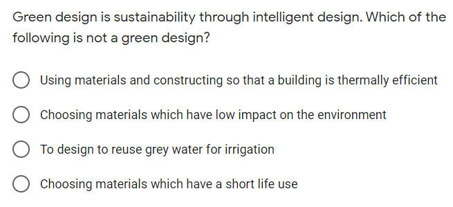 Green design is sustainability through intelligent design. Which of the
following is not a green design?
Using materials and constructing so that a building is thermally efficient
Choosing materials which have low impact on the environment
To design to reuse grey water for irrigation
Choosing materials which have a short life use
