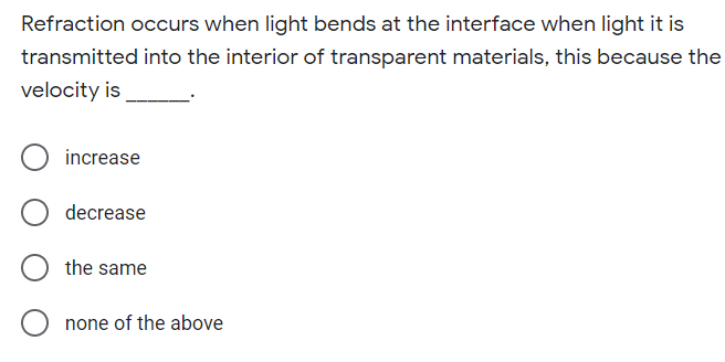 Refraction occurs when light bends at the interface when light it is
transmitted into the interior of transparent materials, this because the
velocity is
increase
decrease
the same
none of the above

