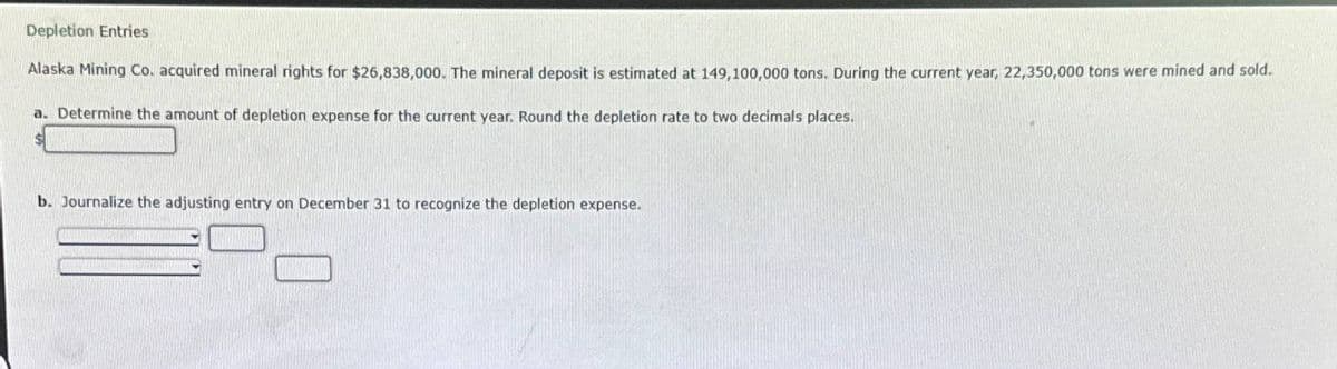 Depletion Entries
Alaska Mining Co. acquired mineral rights for $26,838,000. The mineral deposit is estimated at 149,100,000 tons. During the current year, 22,350,000 tons were mined and sold.
a. Determine the amount of depletion expense for the current year. Round the depletion rate to two decimals places.
b. Journalize the adjusting entry on December 31 to recognize the depletion expense.