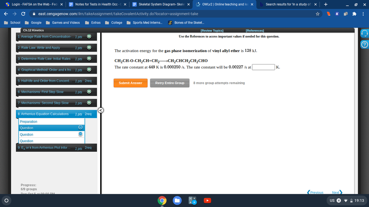 * Login - FAFSA on the Web - Fede x
Notes for Tests in Health Oc - C x
E Skeletal System Diagram- Skele x
* OWLV2 | Online teaching and le:
Search results for 'In a study of X
+
A east.cengagenow.com/ilrn/takeAssignment/takeCovalentActivity.do?locator=assignment-take
K *:
School Google Games and Videos
I College
I Sports Med Interns.
S Bones of the Skelet.
Extras
Ch.12 Kinetics
[Review Topics]
[References]
1. Average Rate from Concentration-. 1 pts
(M)
Use the References to access important values if needed for this question.
2. Rate Law: Write and Apply
1 pts
(M)
The activation energy for the gas phase isomerization of vinyl allyl ether is 128 kJ.
3. Determine Rate Law: Initial Rates
1 pts
M)
CH2CH-O-CH2CH=CH2 CH2CHCH2CH2CHO
The rate constant at 449 K is 0.000250 /s. The rate constant will be 0.00227 /s at
К.
4. Graphical Method: Order and k fro... 1 pts
(M
5. Half-life and Order from Concent. 1 pts 2req
Submit Answer
Retry Entire Group
8 more group attempts remaining
6. Mechanisms: First Step Slow
1 pts
(M)
7. Mechanisms: Second Step Slow
1 pts
(M)
8. Arrhenius Equation Calculations
1 pts 2req
Preparation
Question
Question
Question
9. E, or k from Arrhenius Plot Infor.. 1 pts 2req
Progress:
6/9 groups
Due Oct at 00:00 DM
(Previous
Next
US 4
19:13
