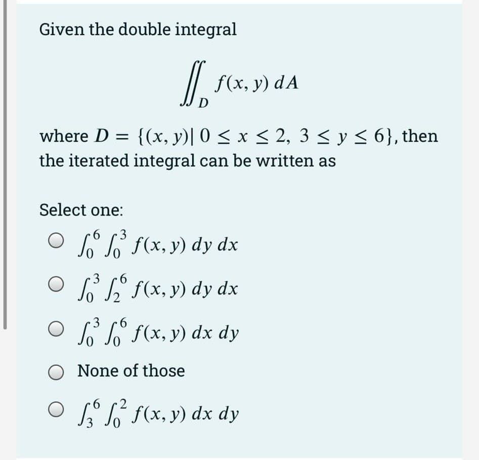 Given the double integral
where D = {(x, y)| 0 ≤ x ≤ 2, 3 ≤ y ≤ 6}, then
the iterated integral can be written as
○
Select one:
6
3
Off f(x,y) dy dx
D
3 6
f(x, y) dA
3
6
³ ₂ f(x, y) dy dx
○ ³
3
f(x, y) dx dy
O None of those
6
○ ² f(x, y) dx dy