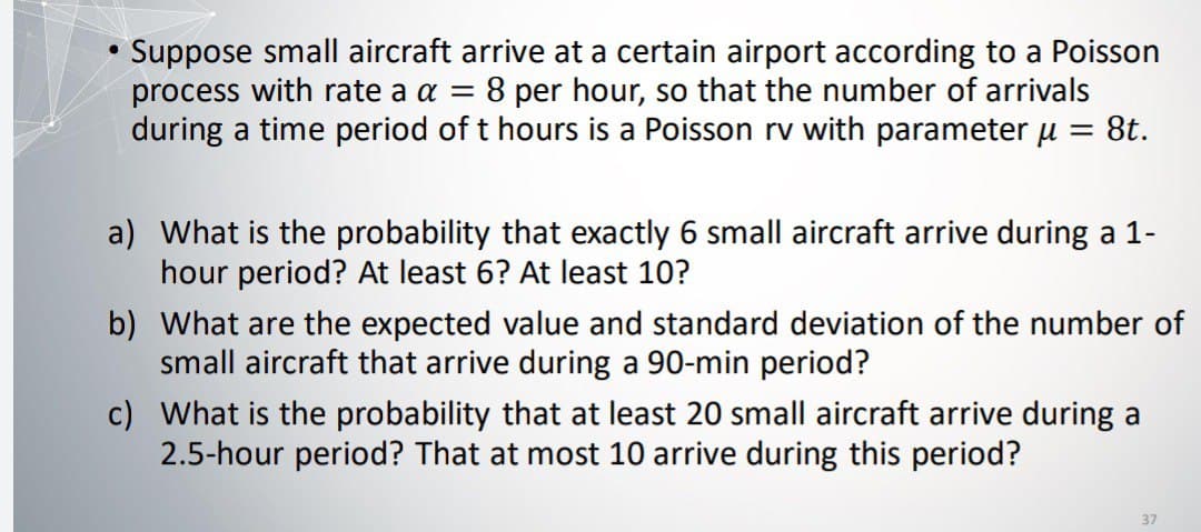 (
Suppose small aircraft arrive at a certain airport according to a Poisson
process with rate a a = 8 per hour, so that the number of arrivals
during a time period of t hours is a Poisson rv with parameter µ = 8t.
a) What is the probability that exactly 6 small aircraft arrive during a 1-
hour period? At least 6? At least 10?
b) What are the expected value and standard deviation of the number of
small aircraft that arrive during a 90-min period?
c) What is the probability that at least 20 small aircraft arrive during a
2.5-hour period? That at most 10 arrive during this period?
37
