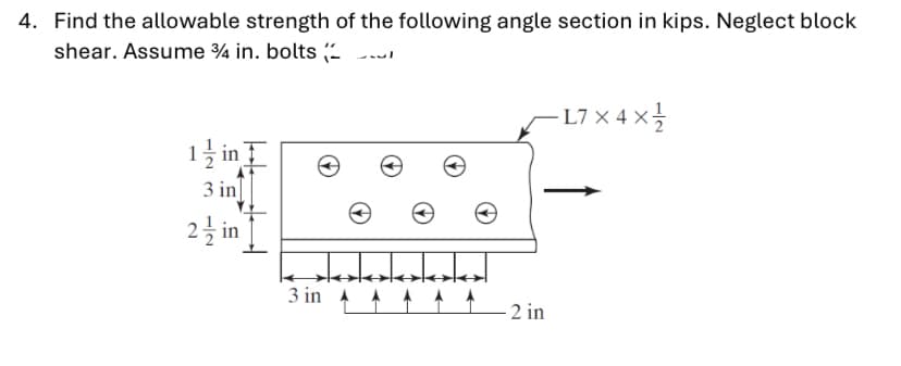 4. Find the allowable strength of the following angle section in kips. Neglect block
shear. Assume ¾ in. bolts (-
L7 x 4 x
1 ž in
3 in
2 in
3 in A A
2 in
