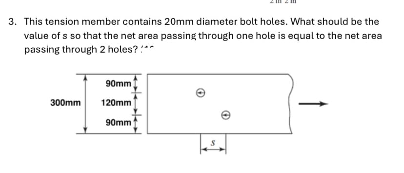 3. This tension member contains 20mm diameter bolt holes. What should be the
value of s so that the net area passing through one hole is equal to the net area
passing through 2 holes? "^
90mm
300mm
120mm
90mm

