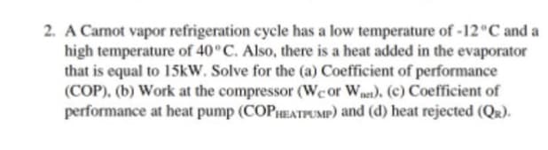 2. A Camot vapor refrigeration cycle has a low temperature of -12°C and a
high temperature of 40°C. Also, there is a heat added in the evaporator
that is equal to 15kW. Solve for the (a) Coefficient of performance
(COP), (b) Work at the compressor (Wcor Wns). (c) Coefficient of
performance at heat pump (COPHEATPUMP) and (d) heat rejected (QR).
