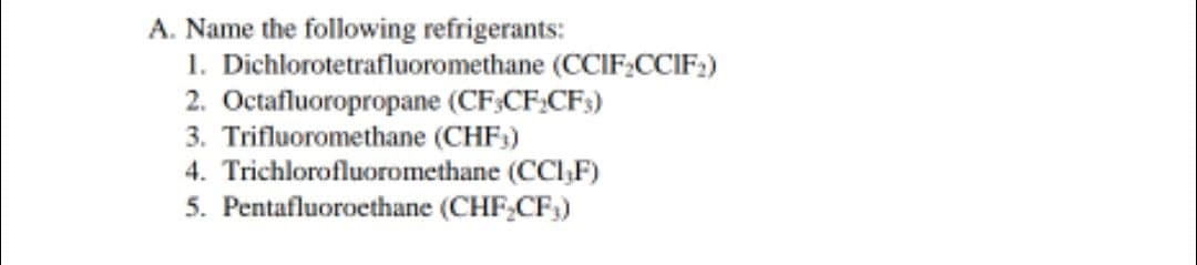 A. Name the following refrigerants:
1. Dichlorotetrafluoromethane (CCIF;CCIF:)
2. Octafluoropropane (CF:CF:CFs)
3. Trifluoromethane (CHF;)
4. Trichlorofluoromethane (CCIF)
5. Pentafluoroethane (CHF,CF,)
