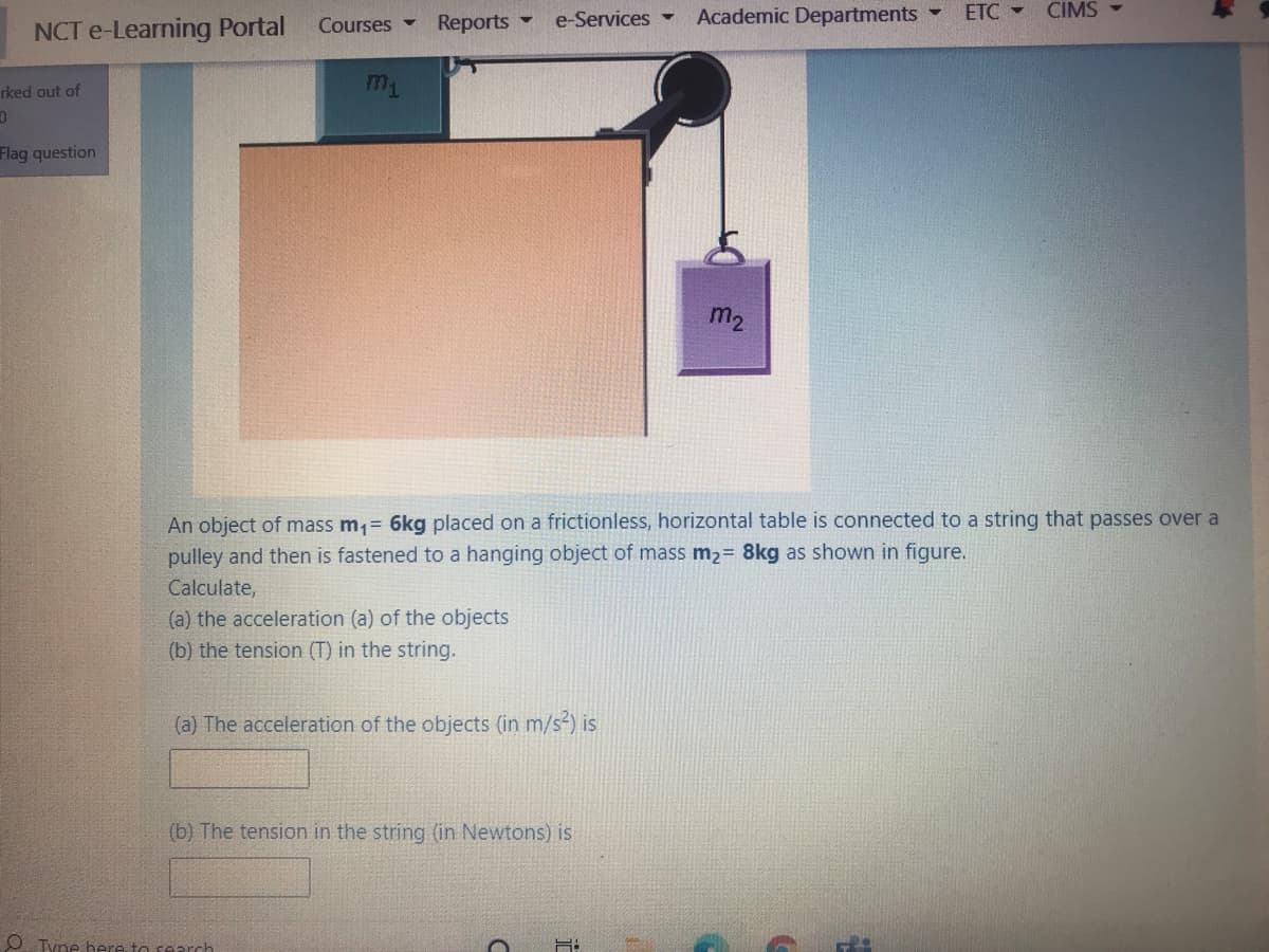 Reports -
e-Services
Academic Departments
ETC -
CIMS -
Courses -
NCT e-Learning Portal
rked out of
Flag question
m2
An object of mass m,= 6kg placed on a frictionless, horizontal table is connected to a string that passes over a
pulley and then is fastened to a hanging object of mass m2= 8kg as shown in figure.
Calculate,
(a) the acceleration (a) of the objects
(b) the tension (T) in the string.
(a) The acceleration of the objects (in m/s) is
(b) The tension in the string (in Newtons) is
O Tyne here to rearch

