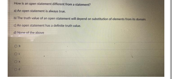 How is an open statement different from a statement?
a) An open statement is always true.
b) The truth value of an open statement will depend on substitution of elements from its domain.
c) An open statement has a definite truth value.
d) None of the above
