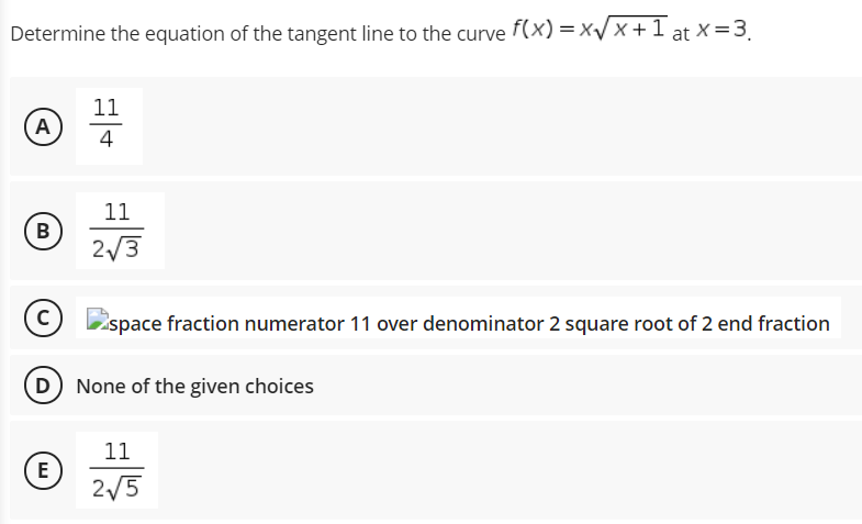 Determine the equation of the tangent line to the curve f(x) =xV x +1 at ×=3.
11
A
4
11
B
2/3
space fraction numerator 11 over denominator 2 square root of 2 end fraction
D
None of the given choices
11
(E
2/5
