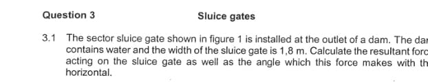Question 3
Sluice gates
3.1 The sector sluice gate shown in figure 1 is installed at the outlet of a dam. The dar
contains water and the width of the sluice gate is 1,8 m. Calculate the resultant forc
acting on the sluice gate as well as the angle which this force makes with th
horizontal.