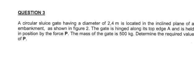 QUESTION 3
A circular sluice gate having a diameter of 2,4 m is located in the inclined plane of a
embankment, as shown in figure 2. The gate is hinged along its top edge A and is held
in position by the force P. The mass of the gate is 500 kg. Determine the required value
of P.