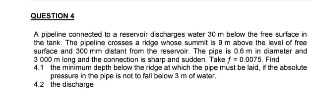 QUESTION 4
A pipeline connected to a reservoir discharges water 30 m below the free surface in
the tank. The pipeline crosses a ridge whose summit is 9 m above the level of free
surface and 300 mm distant from the reservoir. The pipe is 0.6 m in diameter and
3 000 m long and the connection is sharp and sudden. Take f = 0.0075. Find
4.1 the minimum depth below the ridge at which the pipe must be laid, if the absolute
pressure in the pipe is not to fall below 3 m of water.
4.2 the discharge