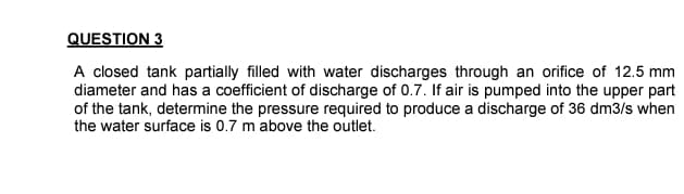 QUESTION 3
A closed tank partially filled with water discharges through an orifice of 12.5 mm
diameter and has a coefficient of discharge of 0.7. If air is pumped into the upper part
of the tank, determine the pressure required to produce a discharge of 36 dm3/s when
the water surface is 0.7 m above the outlet.