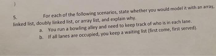 5.
For each of the following scenarios, state whether you would model it with an array,
linked list, doubly linked list, or array list, and explain why.
a. You run a bowling alley and need to keep track of who is in each lane.
b. If all lanes are occupied, you keep a waiting list (first come, first served).
