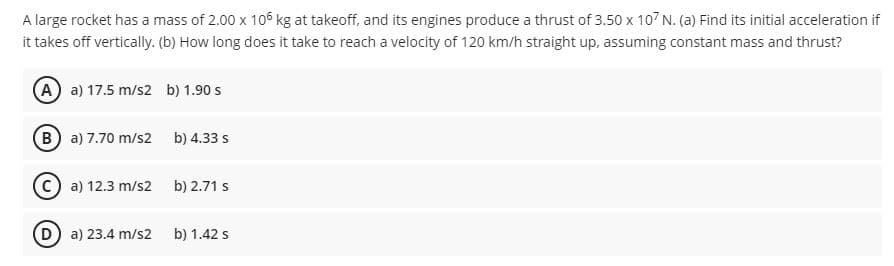 A large rocket has a mass of 2.00 x 106 kg at takeoff, and its engines produce a thrust of 3.50 x 107 N. (a) Find its initial acceleration if
it takes off vertically. (b) How long does it take to reach a velocity of 120 km/h straight up, assuming constant mass and thrust?
(A) a) 17.5 m/s2 b) 1.90 s
(B a) 7.70 m/s2
b) 4.33 s
C a) 12.3 m/s2
b) 2.71 s
D a) 23.4 m/s2
b) 1.42 s
