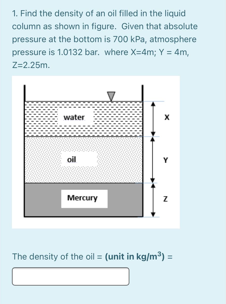 1. Find the density of an oil filled in the liquid
column as shown in figure. Given that absolute
pressure at the bottom is 700 kPa, atmosphere
pressure is 1.0132 bar. where X=4m; Y = 4m,
%3D
Z=2.25m.
water
X
oil
Y
Mercury
The density of the oil = (unit in kg/m³) =
