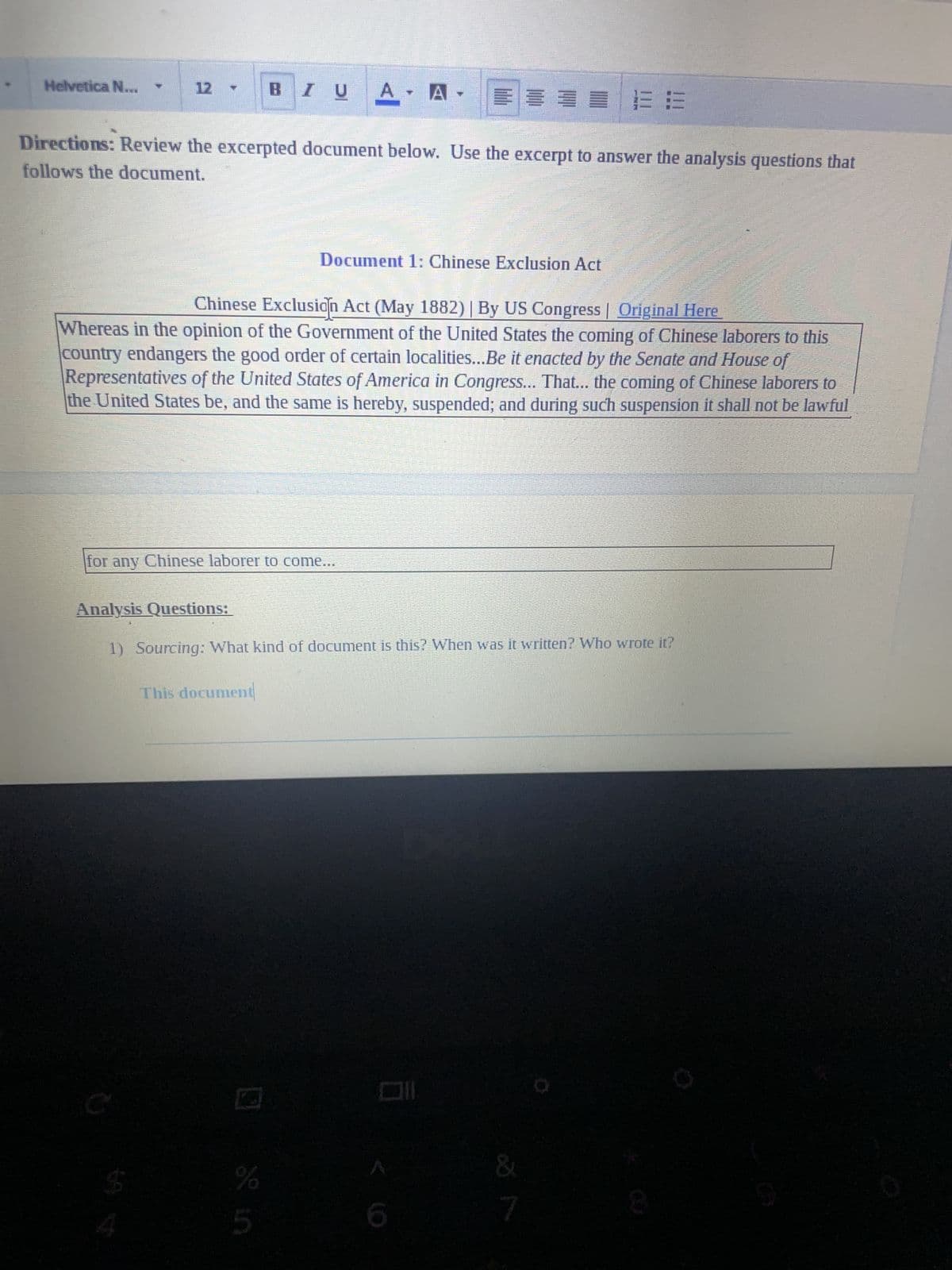 Helvetica N...
12
E
Directions: Review the excerpted document below. Use the excerpt to answer the analysis questions that
follows the document.
IU
BIU
This document
Chinese Exclusion Act (May 1882) | By US Congress | Original Here
Whereas in the opinion of the Government of the United States the coming of Chinese laborers to this
country endangers the good order of certain localities...Be it enacted by the Senate and House of
Representatives of the United States of America in Congress... That... the coming of Chinese laborers to
the United States be, and the same is hereby, suspended; and during such suspension it shall not law ful
for any Chinese laborer to come...
S
Mirese
of in
A
A.
Analysis Questions:
1) Sourcing: What kind of document is this? When was it written? Who wrote it?
%
Document 1: Chinese Exclusion Act
&
7