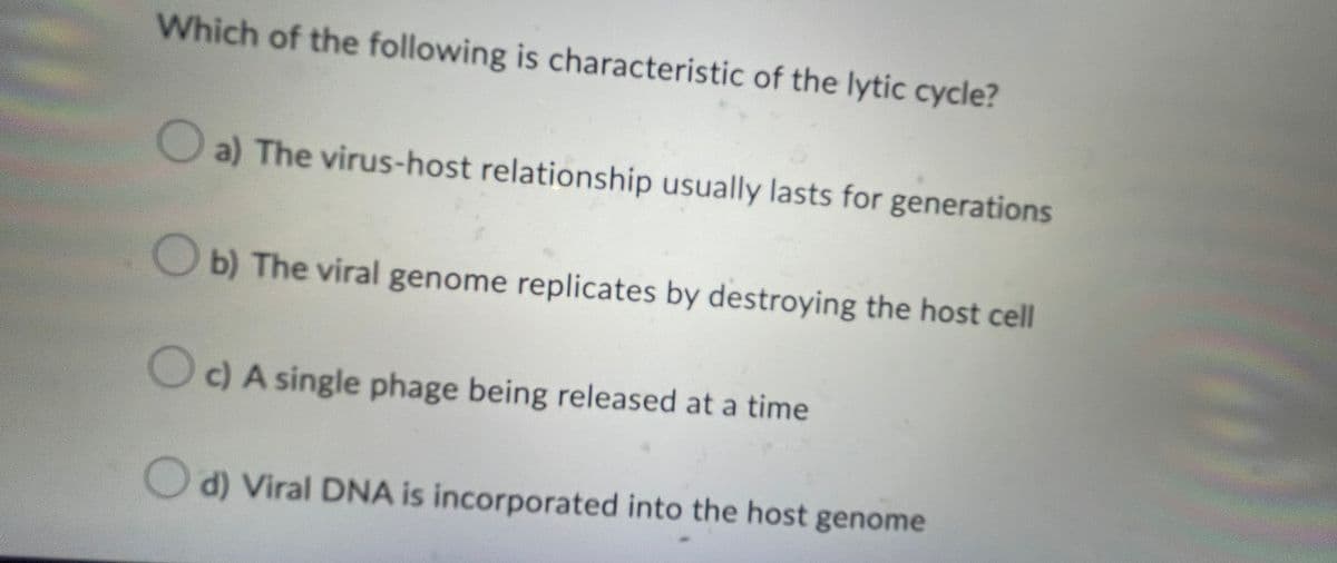 Which of the following is characteristic of the lytic cycle?
a) The virus-host relationship usually lasts for generations
b) The viral genome replicates by destroying the host cell
c) A single phage being released at a time
d) Viral DNA is incorporated into the host genome