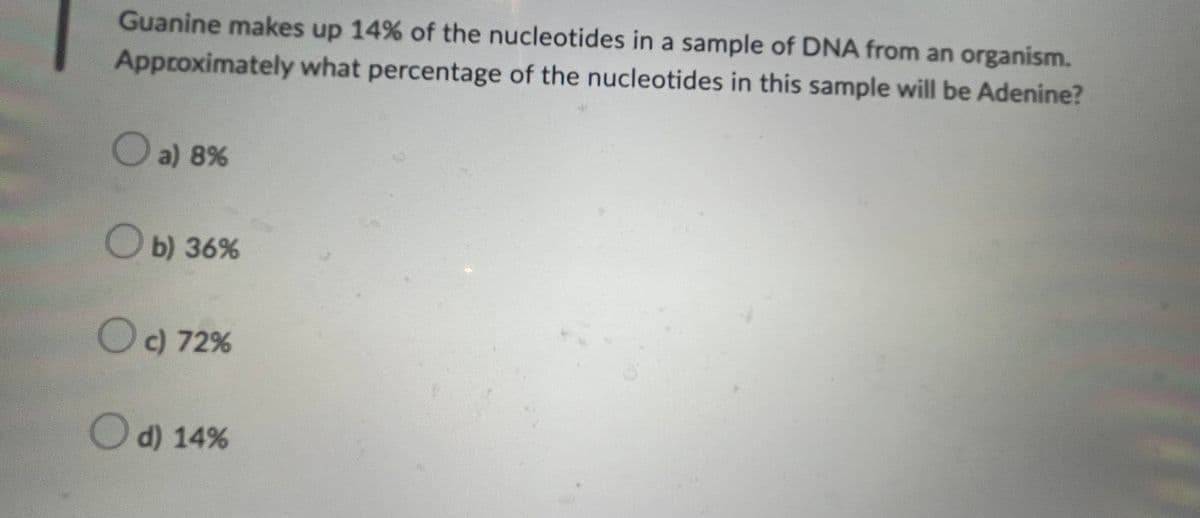 Guanine makes up 14% of the nucleotides in a sample of DNA from an organism.
Approximately what percentage of the nucleotides in this sample will be Adenine?
a) 8%
Ob) 36%
O c) 72%
O d) 14%