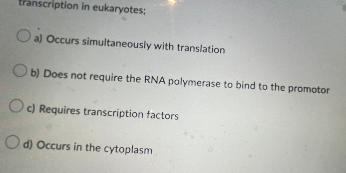 transcription in eukaryotes;
a) Occurs simultaneously with translation.
Ob) Does not require the RNA polymerase to bind to the promotor
Oc) Requires transcription factors
d) Occurs in the cytoplasm