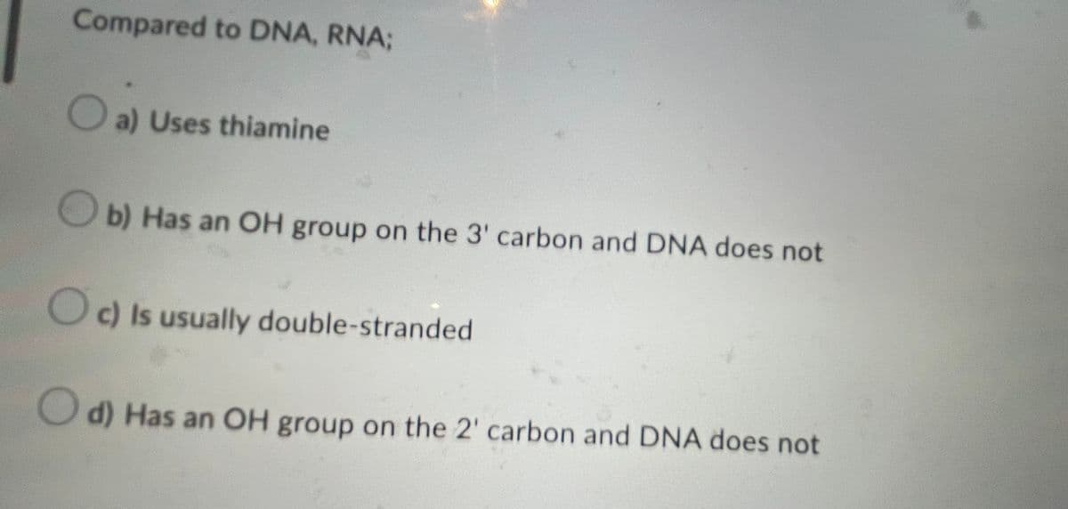 Compared to DNA, RNA;
Oa) Uses thiamine
b) Has an OH group on the 3' carbon and DNA does not
Oc) Is usually double-stranded
d) Has an OH group on the 2' carbon and DNA does not