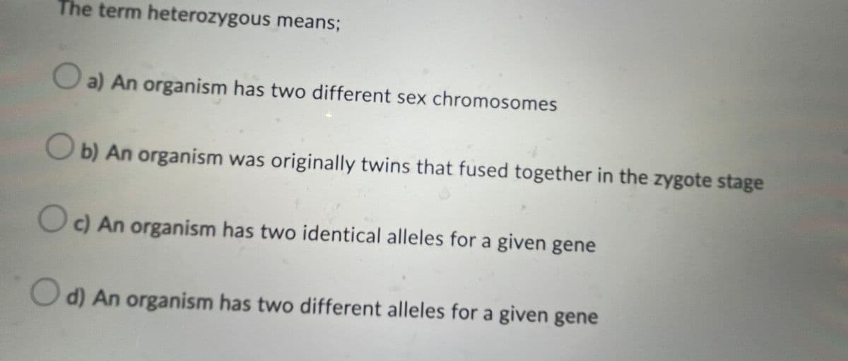 The term heterozygous means;
a) An organism has two different sex chromosomes
Ob) An organism was originally twins that fused together in the zygote stage
c) An organism has two identical alleles for a given gene
d) An organism has two different alleles for a given gene