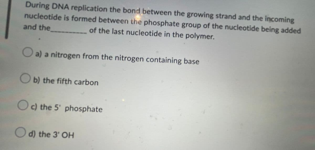 During DNA replication the bond between the growing strand and the incoming
nucleotide is formed between the phosphate group of the nucleotide being added
and the
of the last nucleotide in the polymer.
a) a nitrogen from the nitrogen containing base
b) the fifth carbon
c) the 5' phosphate
d) the 3' OH