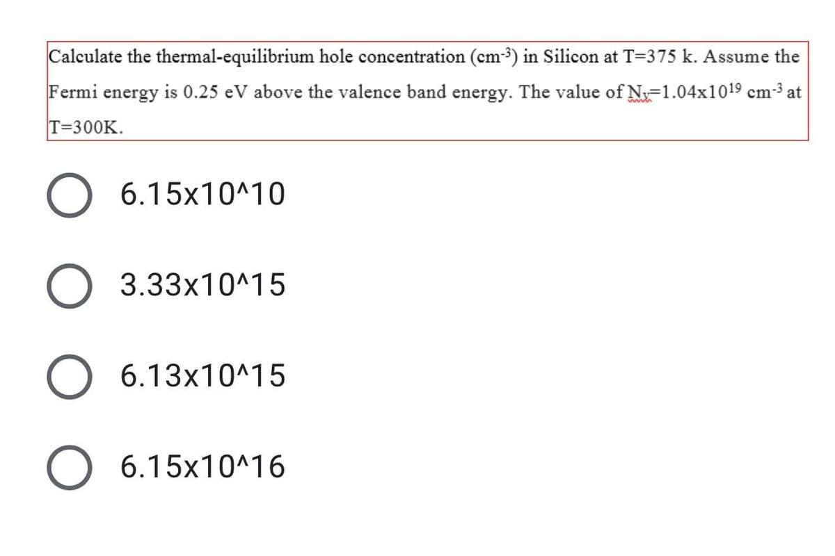 Calculate the thermal-equilibrium hole concentration (cm-3) in Silicon at T=375 k. Assume the
Fermi energy is 0.25 eV above the valence band energy. The value of N-1.04x1019 cm³ at
T=300K.
6.15x10^10
3.33x10^15
6.13x10^15
O 6.15x10^16
