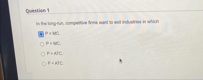 Question 1
In the long-run, competitive firms want to exit industries in which
P = MC.
P> MC.
P> ATC.
OP<ATC.