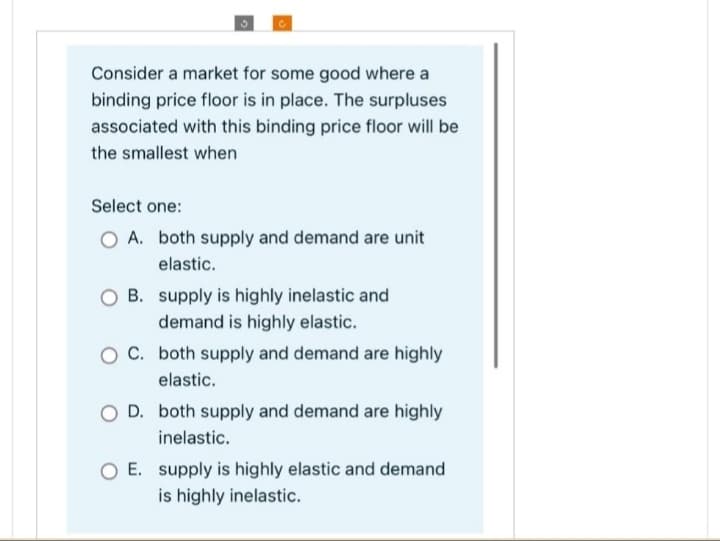 Consider a market for some good where a
binding price floor is in place. The surpluses
associated with this binding price floor will be
the smallest when
Select one:
O A. both supply and demand are unit
elastic.
OB. supply is highly inelastic and
demand is highly elastic.
O C. both supply and demand are highly
elastic.
O D. both supply and demand are highly
inelastic.
O E. supply is highly elastic and demand
is highly inelastic.