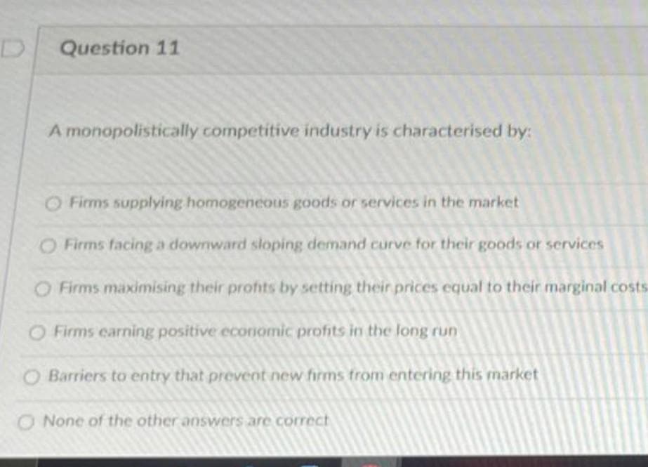 Question 11
A monopolistically competitive industry is characterised by:
O Firms supplying homogeneous goods or services in the market
O Firms facing a downward sloping demand curve for their goods or services
O Firms maximising their profits by setting their prices equal to their marginal costs
O Firms earning positive economic profits in the long run
O Barriers to entry that prevent new firms from entering this market
O None of the other answers are correct