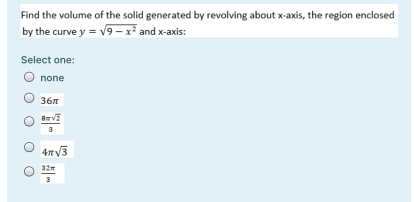 Find the volume of the solid generated by revolving about x-axis, the region enclosed
by the curve y = v9 – x² and x-axis:
Select one:
O none
36n
3
4TV3
32n
3
