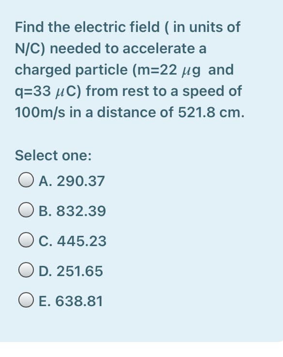 Find the electric field ( in units of
N/C) needed to accelerate a
charged particle (m=22 µg and
q=33 µC) from rest to a speed of
100m/s in a distance of 521.8 cm.
Select one:
A. 290.37
O B. 832.39
OC. 445.23
OD. 251.65
O E. 638.81
