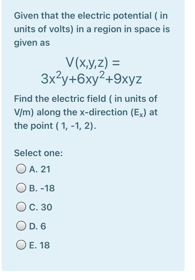 Given that the electric potential ( in
units of volts) in a region in space is
given as
V(x,y,z) =
3x²y+6xy²+9xyz
Find the electric field ( in units of
V/m) along the x-direction (Ex) at
the point ( 1, -1, 2).
Select one:
O A. 21
В. -18
Ос. 30
O D. 6
O E. 18
