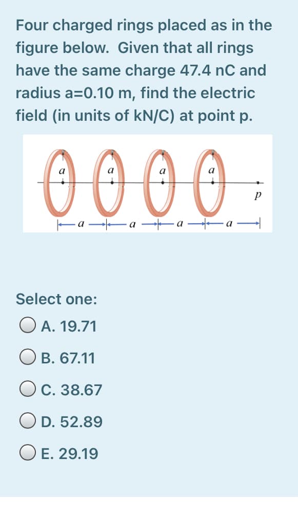 Four charged rings placed as in the
figure below. Given that all rings
have the same charge 47.4 nC and
radius a=0.10 m, find the electric
field (in units of kN/C) at point p.
0000
Ea a a -a
Select one:
O A. 19.71
В. 67.11
C. 38.67
O D. 52.89
O E. 29.19
