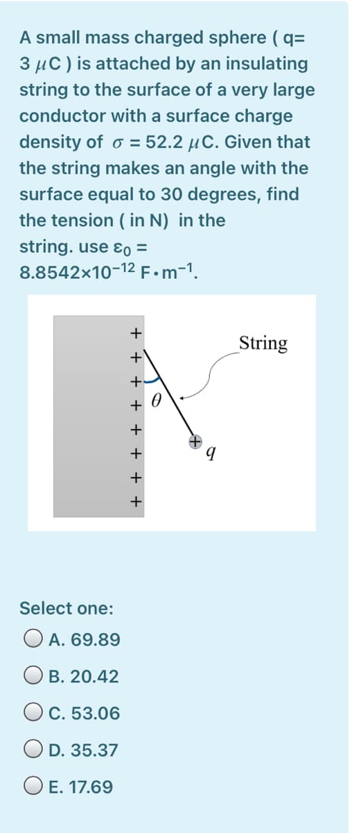 A small mass charged sphere ( q=
3 µC) is attached by an insulating
string to the surface of a very large
conductor with a surface charge
density of o = 52.2 µC. Given that
the string makes an angle with the
surface equal to 30 degrees, find
the tension ( in N) in the
string. use ɛo =
8.8542x10-12 F•m-1.
String
+.
Select one:
O A. 69.89
O B. 20.42
O C. 53.06
O D. 35.37
O E. 17.69
· + + + + +.

