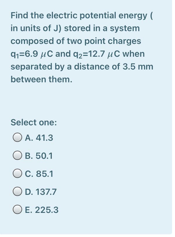 Find the electric potential energy (
in units of J) stored in a system
composed of two point charges
91=6.9 µC and q2=12.7 µC when
separated by a distance of 3.5 mm
between them.
Select one:
O A. 41.3
O B. 50.1
C. 85.1
O D. 137.7
O E. 225.3

