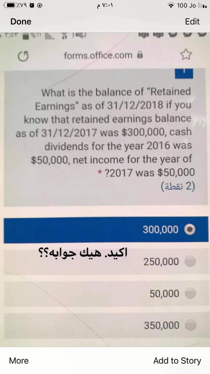 0ZV9 @
p V:.)
* 100 Jo li.
Done
Edit
forms.office.com a
What is the balance of "Retained
Earnings" as of 31/12/2018 if you
know that retained earnings balance
as of 31/12/2017 was $300,000, cash
dividends for the year 2016 was
$50,000, net income for the year of
* ?2017 was $50,000
(äbäi 2)
300,000
اکید. هيك جوابه؟ ؟
250,000
50,000
350,000
More
Add to Story
