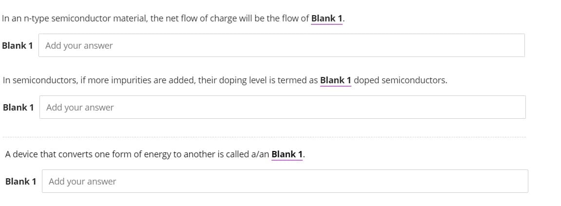 In an n-type semiconductor material, the net flow of charge will be the flow of Blank 1.
Blank 1 Add your answer
In semiconductors, if more impurities are added, their doping level is termed as Blank 1 doped semiconductors.
Blank 1 Add your answer
A device that converts one form of energy to another is called a/an Blank 1.
Blank 1 Add your answer