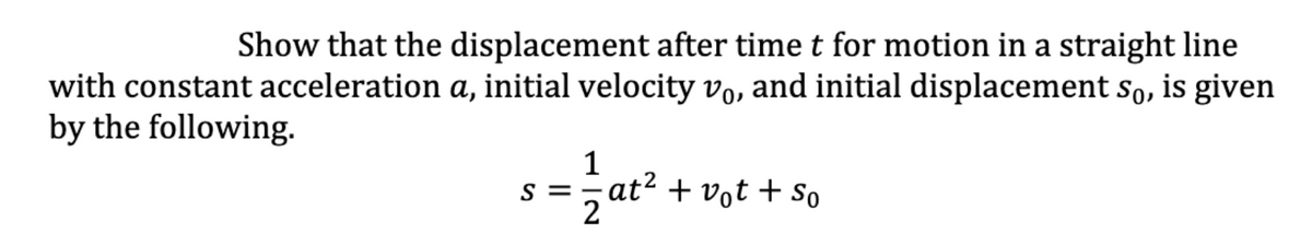 Show that the displacement after time t for motion in a straight line
with constant acceleration a, initial velocity vo, and initial displacement so, is given
by the following.
1
s =- at? + vot + So
2
