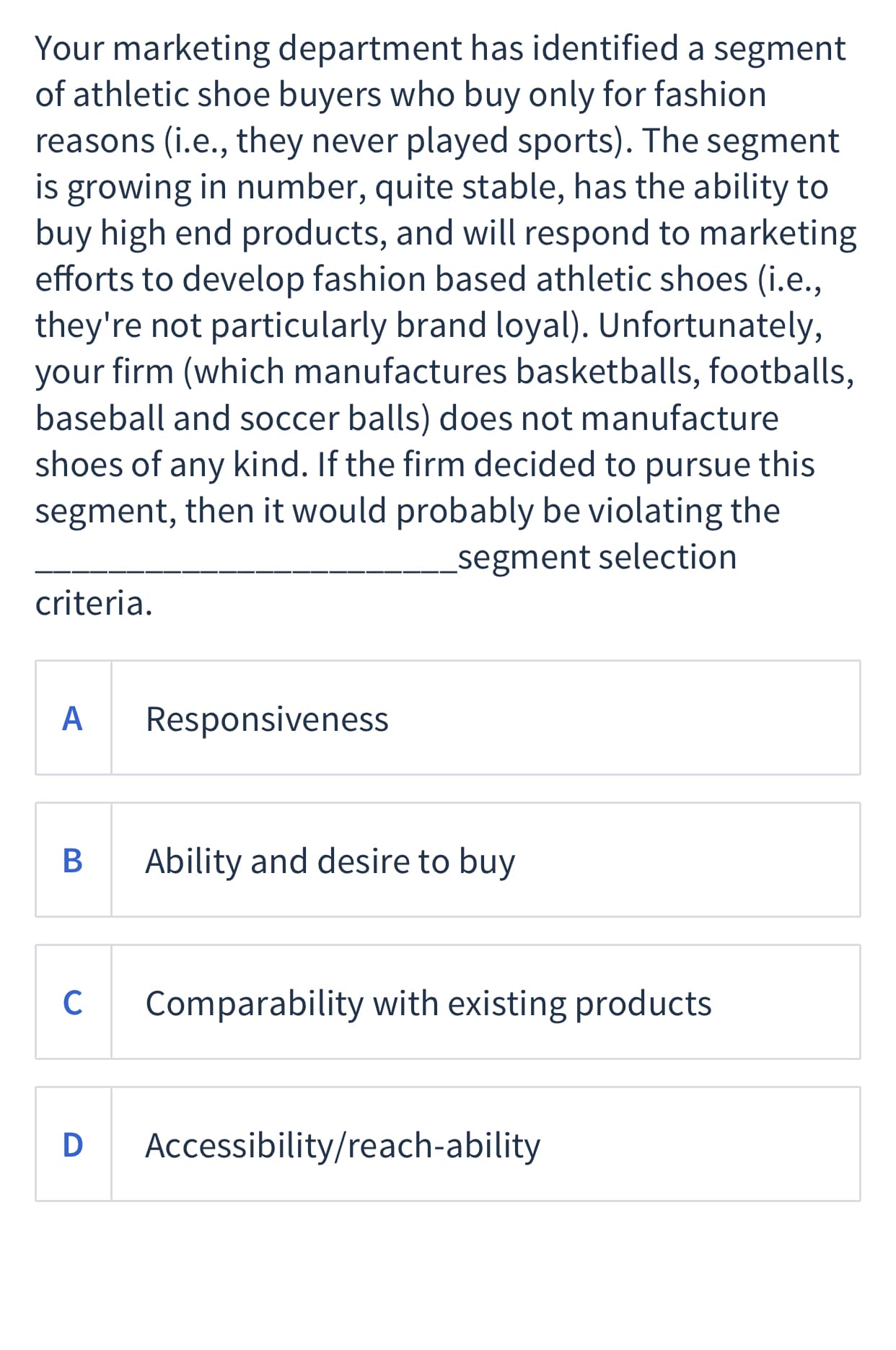 Your marketing department has identified a segment
of athletic shoe buyers who buy only for fashion
reasons (i.e., they never played sports). The segment
is growing in number, quite stable, has the ability to
buy high end products, and will respond to marketing
efforts to develop fashion based athletic shoes (i.e.,
they're not particularly brand loyal). Unfortunately,
your firm (which manufactures basketballs, footballs,
baseball and soccer balls) does not manufacture
shoes of any kind. If the firm decided to pursue this
segment, then it would probably be violating the
segment selection
criteria.
A
Responsiveness
В
Ability and desire to buy
C
Comparability with existing products
Accessibility/reach-ability
