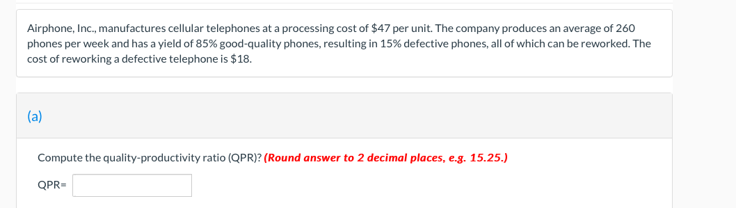 Airphone, Inc., manufactures cellular telephones at a processing cost of $47 per unit. The company produces an average of 260
phones per week and has a yield of 85% good-quality phones, resulting in 15% defective phones, all of which can be reworked. The
cost of reworking a defective telephone is $18.
(a)
Compute the quality-productivity ratio (QPR)? (Round answer to 2 decimal places, e.g. 15.25.)
QPR=
