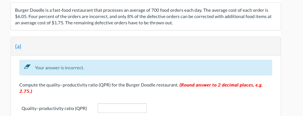 Burger Doodle is a fast-food restaurant that processes an average of 700 food orders each day. The average cost of each order is
$6.05. Four percent of the orders are incorrect, and only 8% of the defective orders can be corrected with additional food items at
an average cost of $1.75. The remaining defective orders have to be thrown out.
(a)
Your answer is incorrect.
Compute the quality-productivity ratio (QPR) for the Burger Doodle restaurant. (Round answer to 2 decimal places, e.g.
2.75.)
Quality-productivity ratio (QPR)

