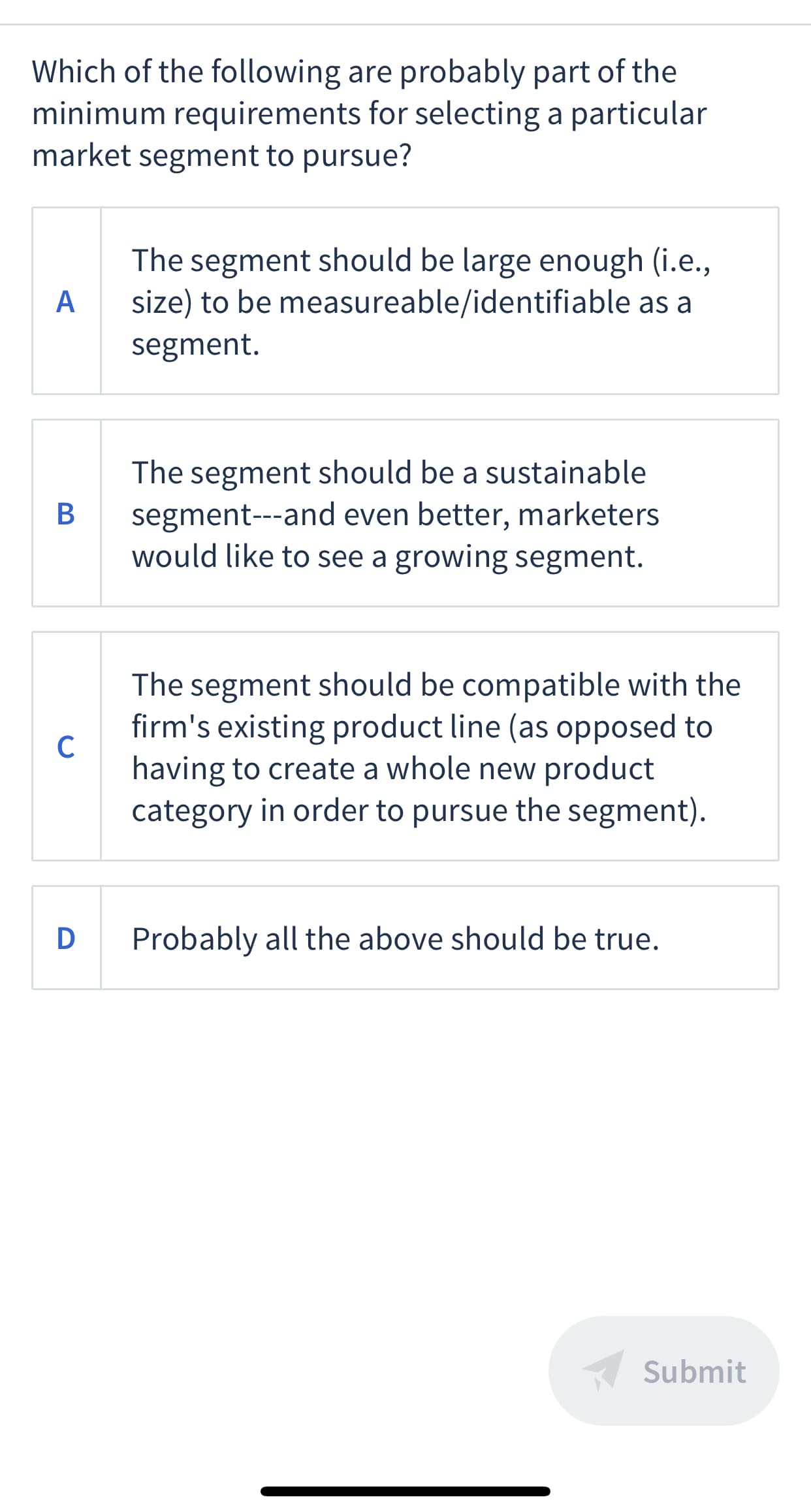 Which of the following are probably part of the
minimum requirements for selecting a particular
market segment to pursue?
The segment should be large enough (i.e.,
size) to be measureable/identifiable as a
A
segment.
The segment should be a sustainable
segment---and even better, marketers
would like to see a growing segment.
В
The segment should be compatible with the
firm's existing product line (as opposed to
C
having to create a whole new product
category in order to pursue the segment).
D Probably all the above should be true.
