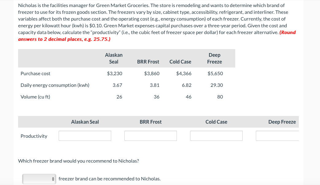 Nicholas is the facilities manager for Green Market Groceries. The store is remodeling and wants to determine which brand of
freezer to use for its frozen goods section. The freezers vary by size, cabinet type, accessibility, refrigerant, and interliner. These
variables affect both the purchase cost and the operating cost (e.g., energy consumption) of each freezer. Currently, the cost of
energy per kilowatt hour (kwh) is $0.10. Green Market expenses capital purchases over a three-year period. Given the cost and
capacity data below, calculate the "productivity" (i.e., the cubic feet of freezer space per dollar) for each freezer alternative. (Round
answers to 2 decimal places, e.g. 25.75.)
Alaskan
Deep
Seal
BRR Frost
Cold Case
Freeze
Purchase cost
$3,230
$3,860
$4,366
$5,650
Daily energy consumption (kwh)
3.67
3.81
6.82
29.30
Volume (cu ft)
26
36
46
80
Alaskan Seal
BRR Frost
Cold Case
Deep Freeze
Productivity
Which freezer brand would you recommend to Nicholas?
+ freezer brand can be recommended to Nicholas.
